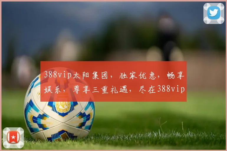 388vip太阳集团，独家优惠，畅享娱乐，尊享三重礼遇，尽在388vip