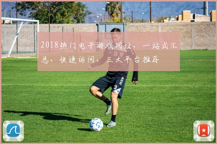 2018热门电子游戏网址，一站式汇总，快速访问，三大平台推荐