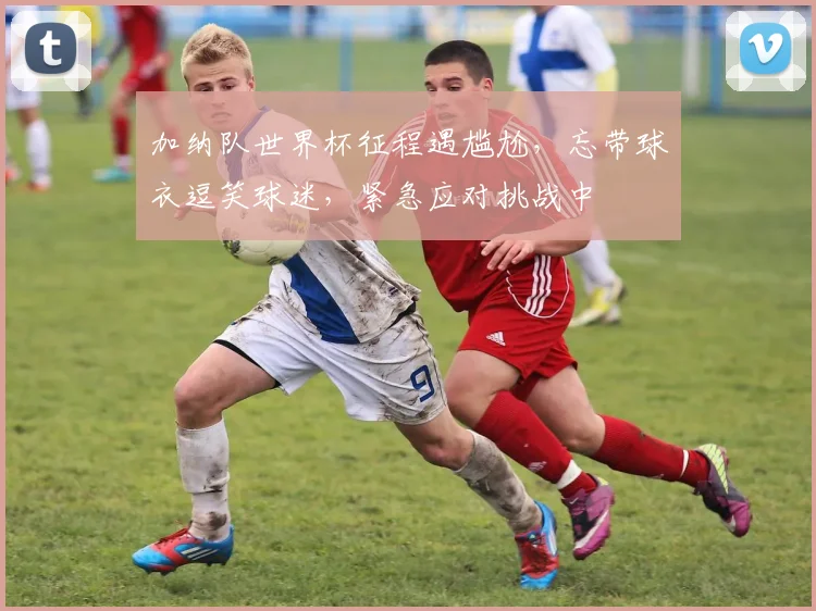 加纳队世界杯征程遇尴尬，忘带球衣逗笑球迷，紧急应对挑战中