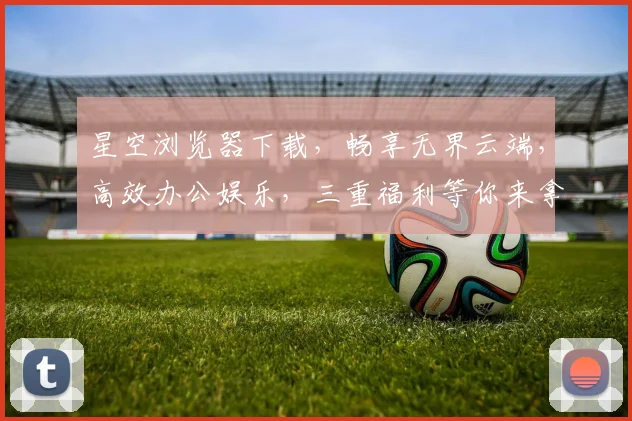 星空浏览器下载，畅享无界云端，高效办公娱乐，三重福利等你来拿，不容错过