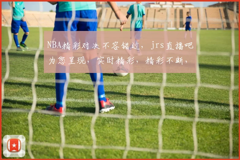 NBA精彩对决不容错过，jrs直播吧为您呈现，实时精彩，精彩不断，三连击不容错过，快来关注