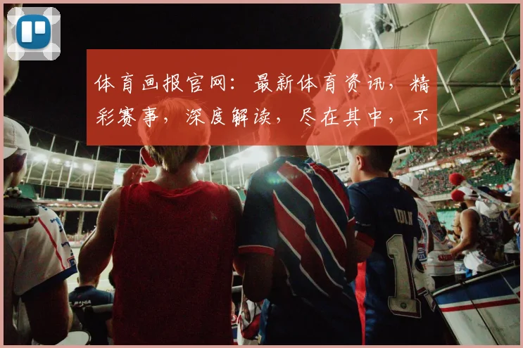 体育画报官网：最新体育资讯，精彩赛事，深度解读，尽在其中，不容错过，