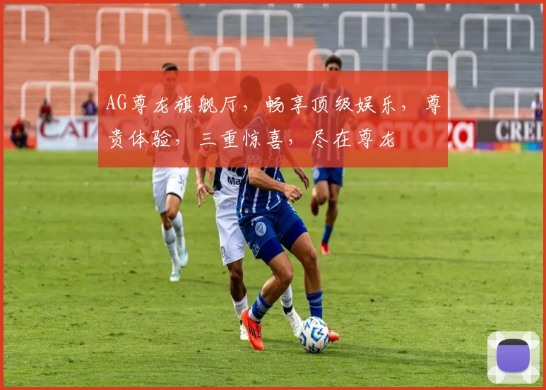 AG尊龙旗舰厅，畅享顶级娱乐，尊贵体验，三重惊喜，尽在尊龙
