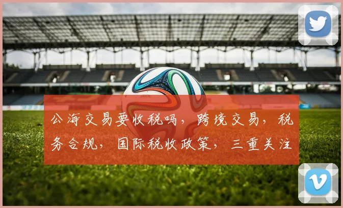 公海交易要收税吗，跨境交易，税务合规，国际税收政策，三重关注